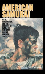 Title: American Samurai: Myth and Imagination in the Conduct of Battle in the First Marine Division 1941-1951, Author: Craig M. Cameron