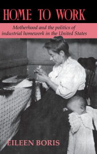 Title: Home to Work: Motherhood and the Politics of Industrial Homework in the United States, Author: Eileen Boris