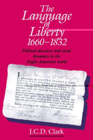 Title: The Language of Liberty 1660-1832: Political Discourse and Social Dynamics in the Anglo-American World, 1660-1832 / Edition 1, Author: J. C. D. Clark