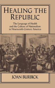 Title: Healing the Republic: The Language of Health and the Culture of Nationalism in Nineteenth-Century America, Author: Joan Burbick