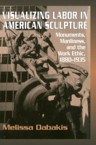 Title: Visualizing Labor in American Sculpture: Monuments, Manliness, and the Work Ethic, 1880-1935, Author: Melissa Dabakis