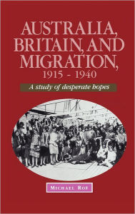 Title: Australia, Britain and Migration, 1915-1940: A Study of Desperate Hopes, Author: Michael Roe