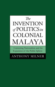 Title: The Invention of Politics in Colonial Malaya: Contesting Nationalism and the Expansion of the Public Sphere, Author: Anthony Milner