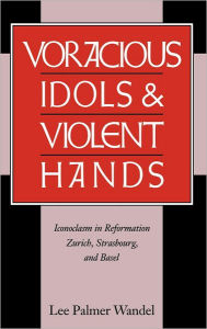 Title: Voracious Idols and Violent Hands: Iconoclasm in Reformation Zurich, Strasbourg, and Basel, Author: Lee Palmer Wandel