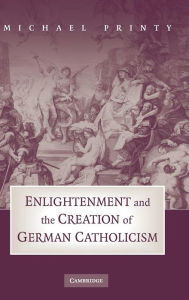 Title: Enlightenment and the Creation of German Catholicism, Author: Michael Printy