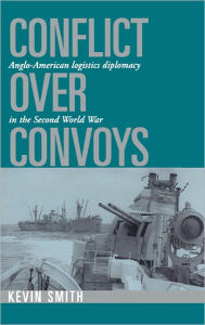 Title: Conflict over Convoys: Anglo-American Logistics Diplomacy in the Second World War, Author: Kevin Smith