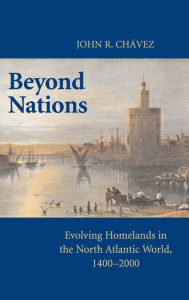 Title: Beyond Nations: Evolving Homelands in the North Atlantic World, 1400-2000, Author: John R. Chavez