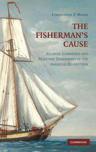 Title: The Fisherman's Cause: Atlantic Commerce and Maritime Dimensions of the American Revolution, Author: Christopher P. Magra