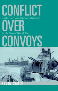 Title: Conflict over Convoys: Anglo-American Logistics Diplomacy in the Second World War, Author: Kevin Smith
