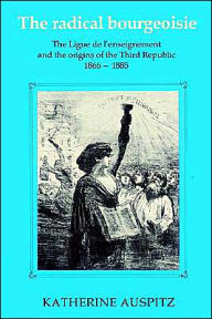 Title: The Radical Bourgeoisie: The Ligue de l'Enseignement and the Origins of the Third Republic 1866-1885, Author: Katherine Auspitz