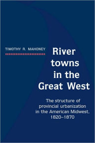 Title: River Towns in the Great West: The Structure of Provincial Urbanization in the American Midwest, 1820-1870, Author: Timothy R. Mahoney