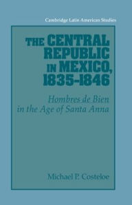 Title: The Central Republic in Mexico, 1835-1846: 'Hombres de Bien' in the Age of Santa Anna, Author: Michael P. Costeloe