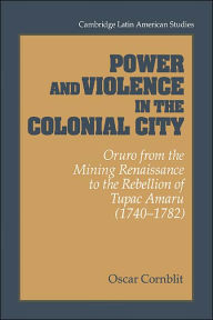 Title: Power and Violence in the Colonial City: Oruro from the Mining Renaissance to the Rebellion of Tupac Amaru (1740-1782), Author: Oscar Cornblit
