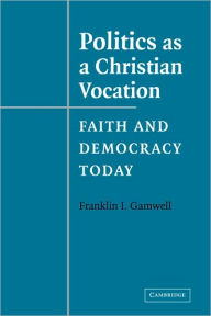 Title: Politics as a Christian Vocation: Faith and Democracy Today, Author: Franklin I. Gamwell