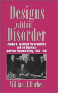 Title: Designs within Disorder: Franklin D. Roosevelt, the Economists, and the Shaping of American Economic Policy, 1933-1945, Author: William J. Barber