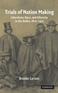 Title: Trials of Nation Making: Liberalism, Race, and Ethnicity in the Andes, 1810-1910, Author: Brooke Larson