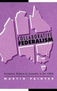 Title: Collaborative Federalism: Economic Reform in Australia in the 1990s, Author: Martin Painter