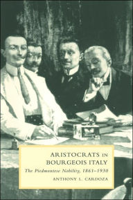 Title: Aristocrats in Bourgeois Italy: The Piedmontese Nobility, 1861-1930, Author: Anthony L. Cardoza