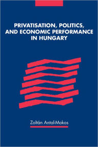 Title: Privatisation, Politics, and Economic Performance in Hungary, Author: Zoltan Antal-Mokos