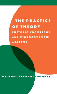 Title: The Practice of Theory: Rhetoric, Knowledge, and Pedagogy in the Academy, Author: Michael F. Bernard-Donals