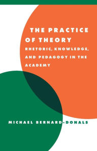Title: The Practice of Theory: Rhetoric, Knowledge, and Pedagogy in the Academy / Edition 1, Author: Michael F. Bernard-Donals