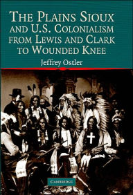 Title: The Plains Sioux and U.S. Colonialism from Lewis and Clark to Wounded Knee / Edition 1, Author: Jeffrey Ostler