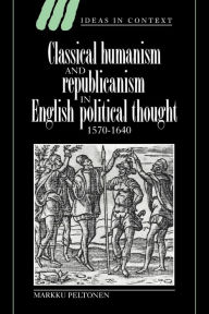 Title: Classical Humanism and Republicanism in English Political Thought, 1570-1640, Author: Markku Peltonen