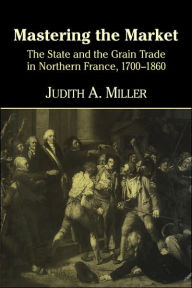 Title: Mastering the Market: The State and the Grain Trade in Northern France, 1700-1860, Author: Judith A. Miller