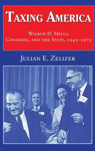 Title: Taxing America: Wilbur D. Mills, Congress, and the State, 1945-1975, Author: Julian E. Zelizer