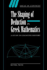 Title: The Shaping of Deduction in Greek Mathematics: A Study in Cognitive History, Author: Reviel Netz