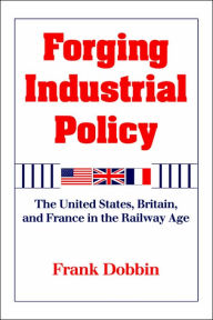 Title: Forging Industrial Policy: The United States, Britain, and France in the Railway Age / Edition 1, Author: Frank Dobbin