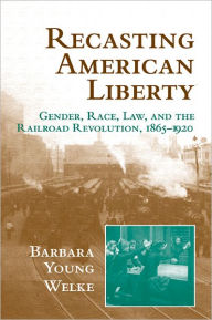 Title: Recasting American Liberty: Gender, Race, Law, and the Railroad Revolution, 1865-1920 / Edition 1, Author: Barbara Young Welke