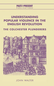 Title: Understanding Popular Violence in the English Revolution: The Colchester Plunderers, Author: John Walter