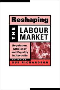 Title: Reshaping the Labour Market: Regulation, Efficiency and Equality in Australia, Author: Sue Richardson