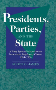 Title: Presidents, Parties, and the State: A Party System Perspective on Democratic Regulatory Choice, 1884-1936, Author: Scott C. James