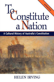 Title: To Constitute a Nation: A Cultural History of Australia's Constitution, Author: Helen Irving