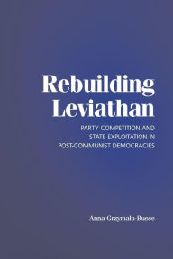 Title: Rebuilding Leviathan: Party Competition and State Exploitation in Post-Communist Democracies / Edition 1, Author: Anna Grzymala-Busse