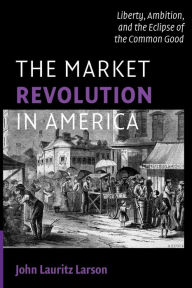 Title: The Market Revolution in America: Liberty, Ambition, and the Eclipse of the Common Good / Edition 1, Author: John Lauritz Larson