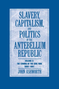 Title: Slavery, Capitalism and Politics in the Antebellum Republic: Volume 2, The Coming of the Civil War, 1850-1861, Author: John Ashworth