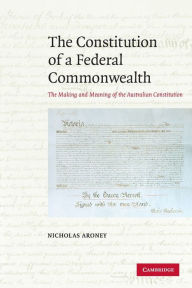 Title: The Constitution of a Federal Commonwealth: The Making and Meaning of the Australian Constitution, Author: Nicholas Aroney