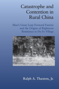 Title: Catastrophe and Contention in Rural China: Mao's Great Leap Forward Famine and the Origins of Righteous Resistance in Da Fo Village, Author: Ralph A. Thaxton
