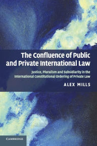 Title: The Confluence of Public and Private International Law: Justice, Pluralism and Subsidiarity in the International Constitutional Ordering of Private Law, Author: Alex Mills
