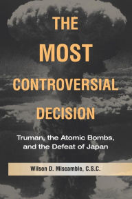 Title: The Most Controversial Decision: Truman, the Atomic Bombs, and the Defeat of Japan, Author: Wilson D. Miscamble C.S.C.