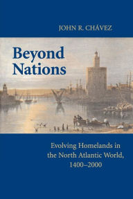 Title: Beyond Nations: Evolving Homelands in the North Atlantic World, 1400-2000, Author: John R. Chavez