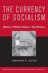 Title: The Currency of Socialism: Money and Political Culture in East Germany, Author: Jonathan R. Zatlin