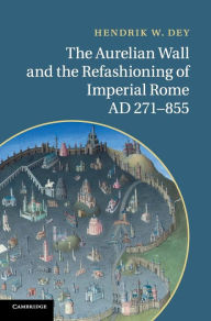 Title: The Aurelian Wall and the Refashioning of Imperial Rome, AD 271-855, Author: Hendrik W. Dey