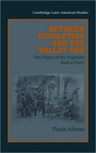 Title: Between Revolution and the Ballot Box: The Origins of the Argentine Radical Party in the 1890s, Author: Paula Alonso
