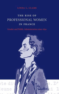 Title: The Rise of Professional Women in France: Gender and Public Administration since 1830, Author: Linda L. Clark