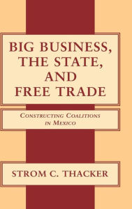 Title: Big Business, the State, and Free Trade: Constructing Coalitions in Mexico, Author: Strom C. Thacker
