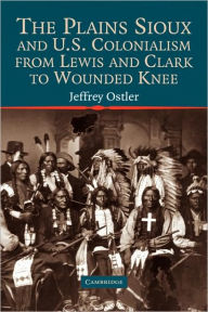 Title: The Plains Sioux and U.S. Colonialism from Lewis and Clark to Wounded Knee, Author: Jeffrey Ostler